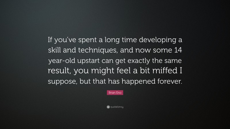 Brian Eno Quote: “If you’ve spent a long time developing a skill and techniques, and now some 14 year-old upstart can get exactly the same result, you might feel a bit miffed I suppose, but that has happened forever.”