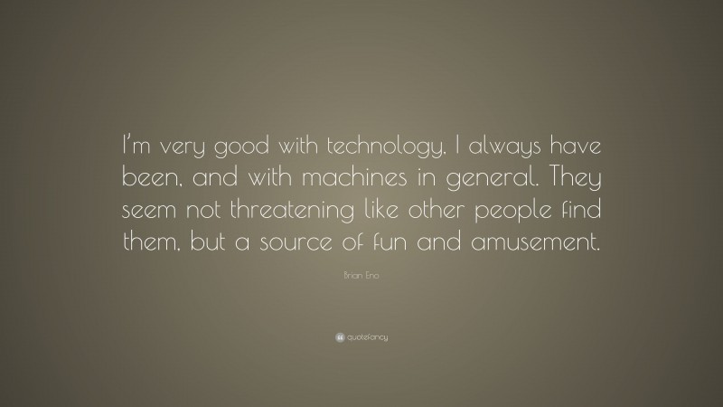 Brian Eno Quote: “I’m very good with technology, I always have been, and with machines in general. They seem not threatening like other people find them, but a source of fun and amusement.”