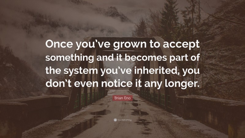 Brian Eno Quote: “Once you’ve grown to accept something and it becomes part of the system you’ve inherited, you don’t even notice it any longer.”
