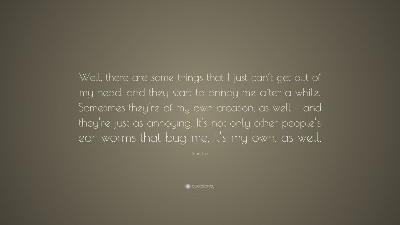 Brian Eno Quote: “Well, there are some things that I just can’t get out of my head, and they start to annoy me after a while. Sometimes they’re of my own creation, as well – and they’re just as annoying. It’s not only other people’s ear worms that bug me, it’s my own, as well.”