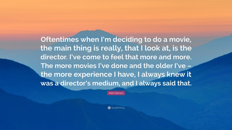 Matt Damon Quote: “Oftentimes when I’m deciding to do a movie, the main thing is really, that I look at, is the director. I’ve come to feel that more and more. The more movies I’ve done and the older I’ve – the more experience I have, I always knew it was a director’s medium, and I always said that.”