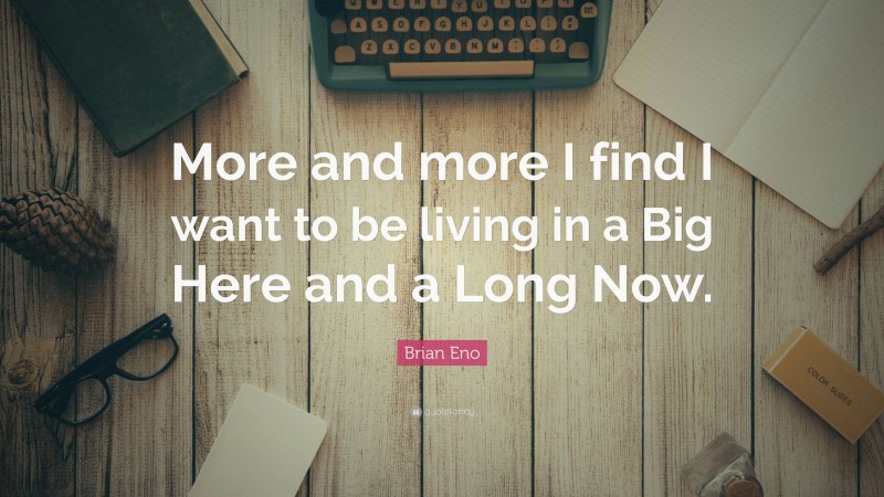 Brian Eno Quote: “More and more I find I want to be living in a Big Here and a Long Now.”