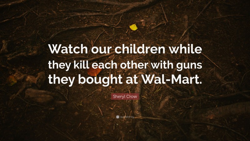 Sheryl Crow Quote: “Watch our children while they kill each other with guns they bought at Wal-Mart.”