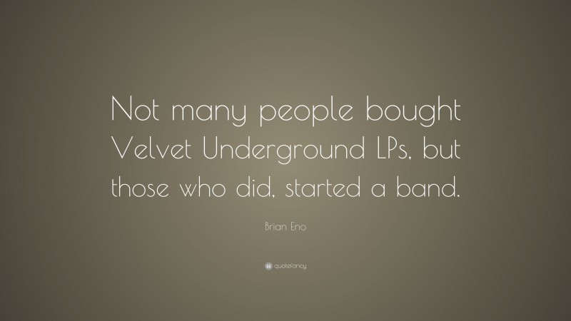 Brian Eno Quote: “Not many people bought Velvet Underground LPs, but those who did, started a band.”