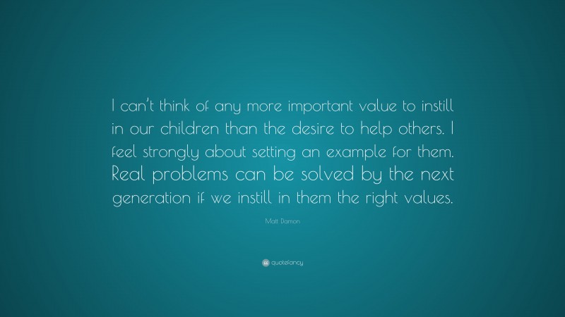 Matt Damon Quote: “I can’t think of any more important value to instill in our children than the desire to help others. I feel strongly about setting an example for them. Real problems can be solved by the next generation if we instill in them the right values.”