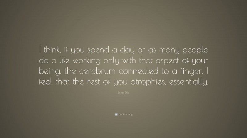 Brian Eno Quote: “I think, if you spend a day or as many people do a life working only with that aspect of your being, the cerebrum connected to a finger, I feel that the rest of you atrophies, essentially.”