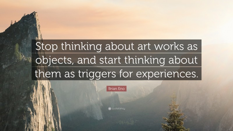 Brian Eno Quote: “Stop thinking about art works as objects, and start thinking about them as triggers for experiences.”