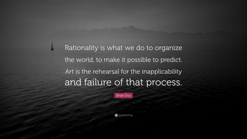 Brian Eno Quote: “Rationality is what we do to organize the world, to make it possible to predict. Art is the rehearsal for the inapplicability and failure of that process.”