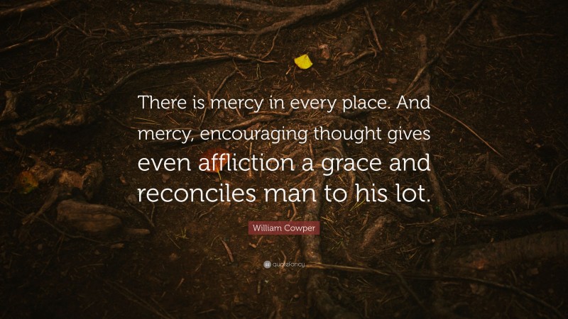 William Cowper Quote: “There is mercy in every place. And mercy, encouraging thought gives even affliction a grace and reconciles man to his lot.”