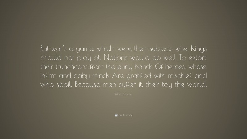 William Cowper Quote: “But war’s a game, which, were their subjects wise, Kings should not play at. Nations would do well To extort their truncheons from the puny hands Of heroes, whose infirm and baby minds Are gratified with mischief, and who spoil, Because men suffer it, their toy the world.”