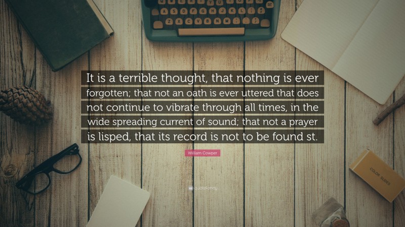 William Cowper Quote: “It is a terrible thought, that nothing is ever forgotten; that not an oath is ever uttered that does not continue to vibrate through all times, in the wide spreading current of sound; that not a prayer is lisped, that its record is not to be found st.”