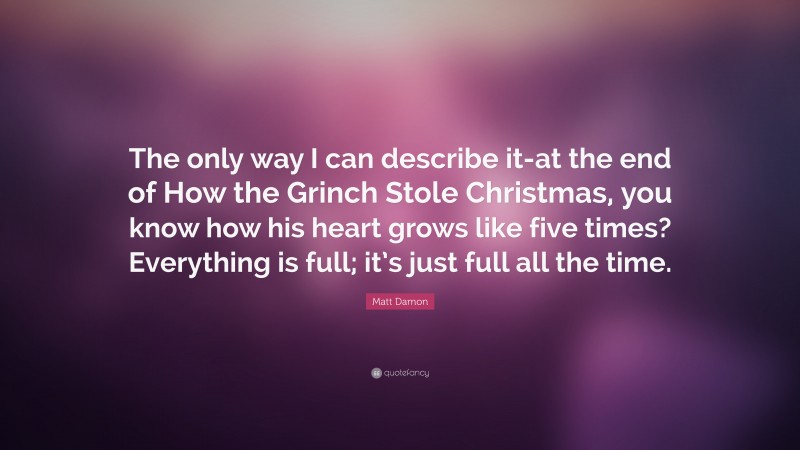 Matt Damon Quote: “The only way I can describe it-at the end of How the Grinch Stole Christmas, you know how his heart grows like five times? Everything is full; it’s just full all the time.”