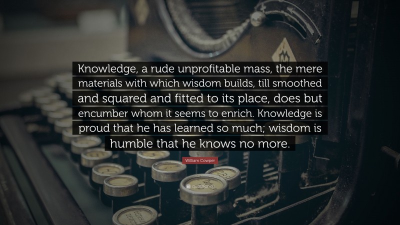 William Cowper Quote: “Knowledge, a rude unprofitable mass, the mere materials with which wisdom builds, till smoothed and squared and fitted to its place, does but encumber whom it seems to enrich. Knowledge is proud that he has learned so much; wisdom is humble that he knows no more.”