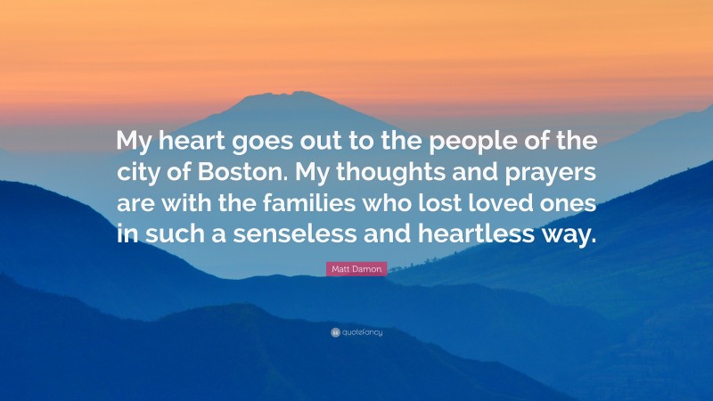 Matt Damon Quote: “My heart goes out to the people of the city of Boston. My thoughts and prayers are with the families who lost loved ones in such a senseless and heartless way.”