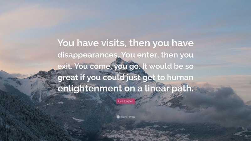 Eve Ensler Quote: “You have visits, then you have disappearances. You enter, then you exit. You come, you go. It would be so great if you could just get to human enlightenment on a linear path.”