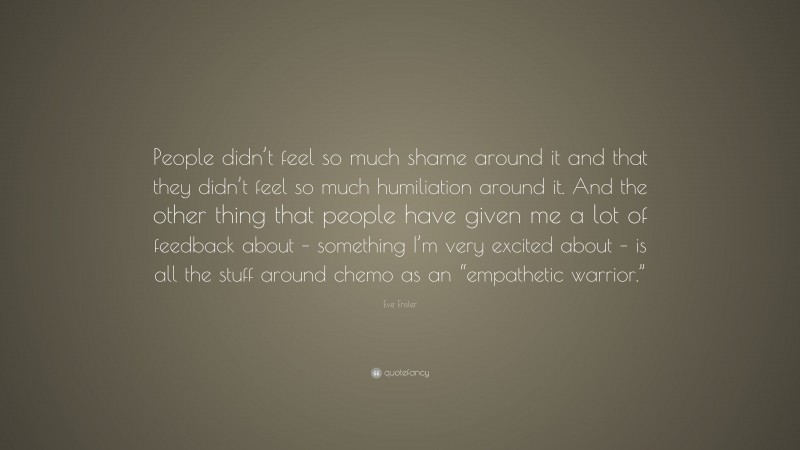 Eve Ensler Quote: “People didn’t feel so much shame around it and that they didn’t feel so much humiliation around it. And the other thing that people have given me a lot of feedback about – something I’m very excited about – is all the stuff around chemo as an “empathetic warrior.””