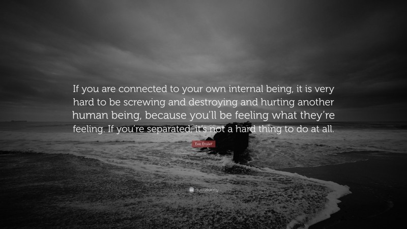 Eve Ensler Quote: “If you are connected to your own internal being, it is very hard to be screwing and destroying and hurting another human being, because you’ll be feeling what they’re feeling. If you’re separated, it’s not a hard thing to do at all.”