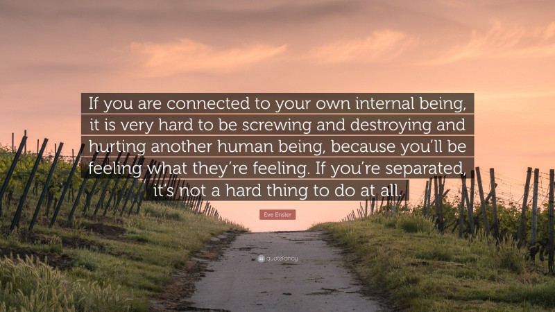 Eve Ensler Quote: “If you are connected to your own internal being, it is very hard to be screwing and destroying and hurting another human being, because you’ll be feeling what they’re feeling. If you’re separated, it’s not a hard thing to do at all.”