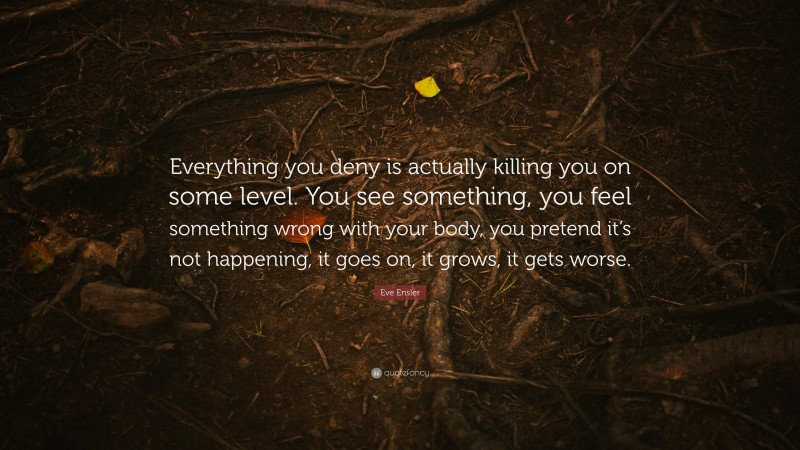 Eve Ensler Quote: “Everything you deny is actually killing you on some level. You see something, you feel something wrong with your body, you pretend it’s not happening, it goes on, it grows, it gets worse.”