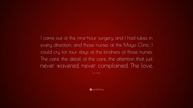 Eve Ensler Quote: “I came out of the nine-hour surgery and I had tubes in every direction, and those nurses at the Mayo Clinic, I could cry for four days at the kindness of those nurses. The care, the detail of the care, the attention that just never wavered, never complained. The love.”