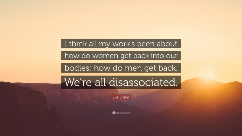Eve Ensler Quote: “I think all my work’s been about how do women get back into our bodies; how do men get back. We’re all disassociated.”