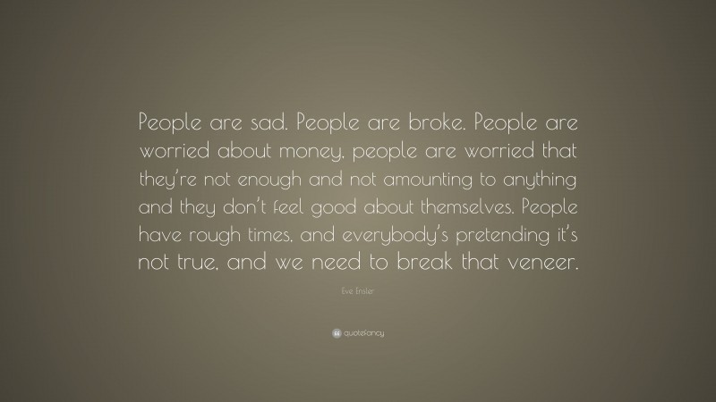 Eve Ensler Quote: “People are sad. People are broke. People are worried about money, people are worried that they’re not enough and not amounting to anything and they don’t feel good about themselves. People have rough times, and everybody’s pretending it’s not true, and we need to break that veneer.”