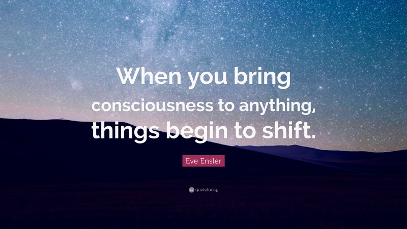 Eve Ensler Quote: “When you bring consciousness to anything, things begin to shift.”