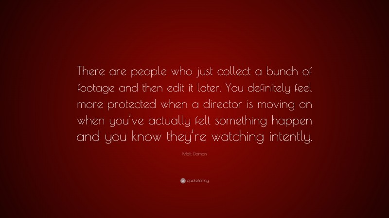 Matt Damon Quote: “There are people who just collect a bunch of footage and then edit it later. You definitely feel more protected when a director is moving on when you’ve actually felt something happen and you know they’re watching intently.”