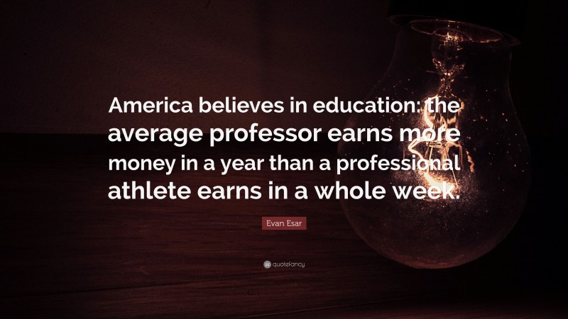 Evan Esar Quote: “America believes in education: the average professor earns more money in a year than a professional athlete earns in a whole week.”