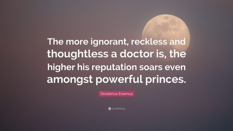Desiderius Erasmus Quote: “The more ignorant, reckless and thoughtless a doctor is, the higher his reputation soars even amongst powerful princes.”