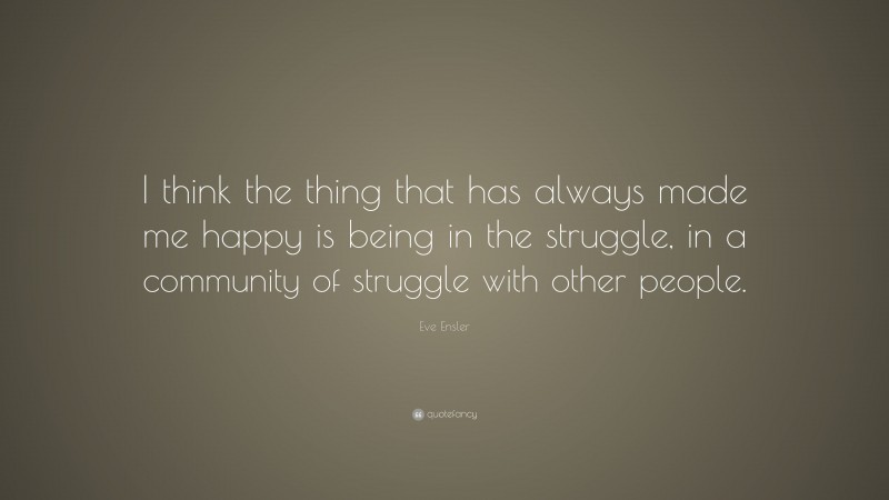 Eve Ensler Quote: “I think the thing that has always made me happy is being in the struggle, in a community of struggle with other people.”