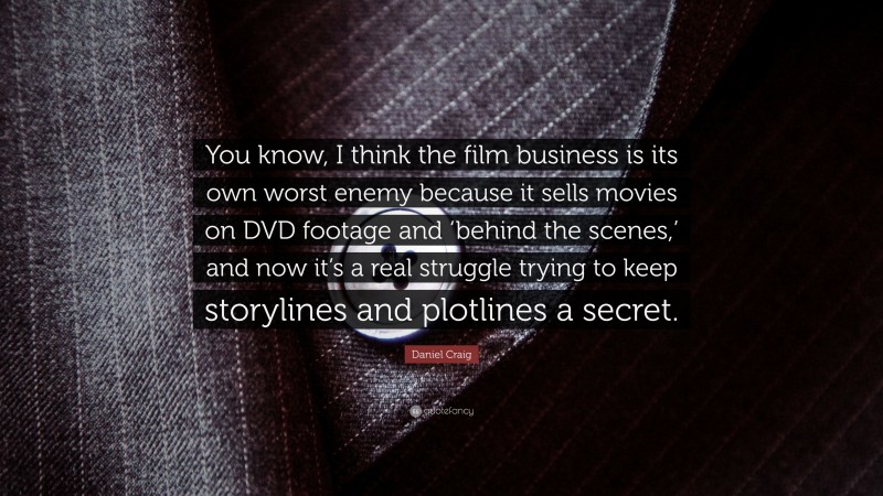 Daniel Craig Quote: “You know, I think the film business is its own worst enemy because it sells movies on DVD footage and ‘behind the scenes,’ and now it’s a real struggle trying to keep storylines and plotlines a secret.”