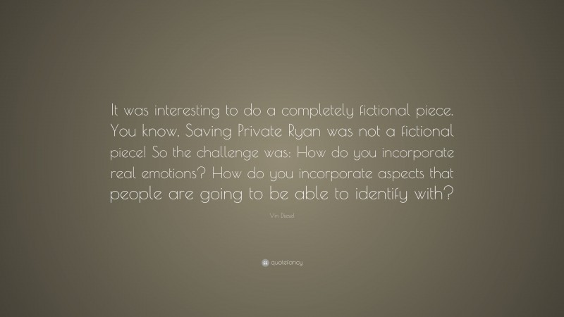 Vin Diesel Quote: “It was interesting to do a completely fictional piece. You know, Saving Private Ryan was not a fictional piece! So the challenge was: How do you incorporate real emotions? How do you incorporate aspects that people are going to be able to identify with?”