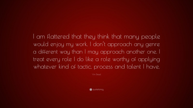 Vin Diesel Quote: “I am flattered that they think that many people would enjoy my work. I don’t approach any genre a different way than I may approach another one. I treat every role I do like a role worthy of applying whatever kind of tactic, process and talent I have.”