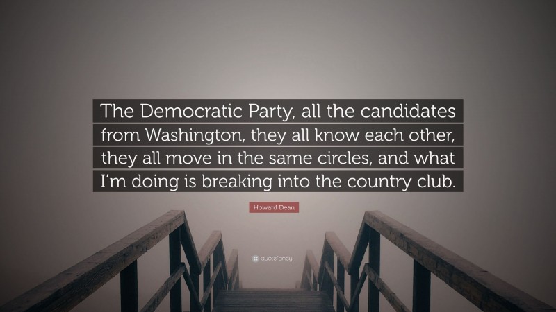 Howard Dean Quote: “The Democratic Party, all the candidates from Washington, they all know each other, they all move in the same circles, and what I’m doing is breaking into the country club.”