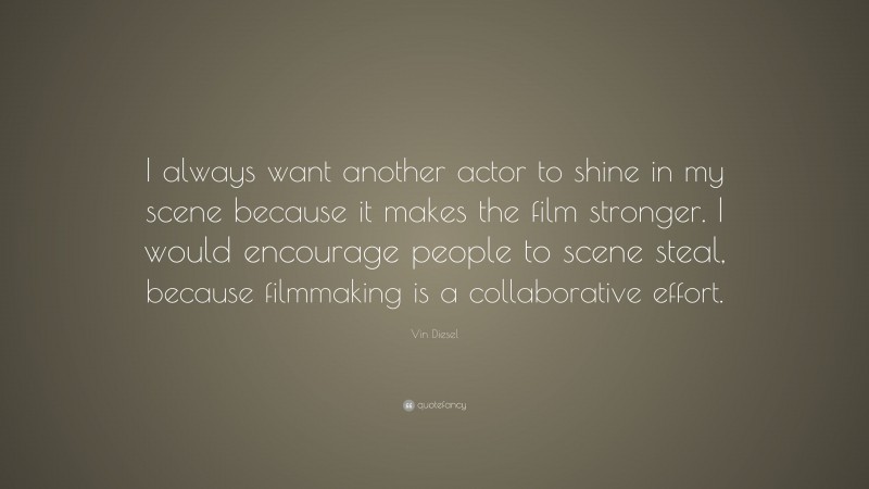 Vin Diesel Quote: “I always want another actor to shine in my scene because it makes the film stronger. I would encourage people to scene steal, because filmmaking is a collaborative effort.”
