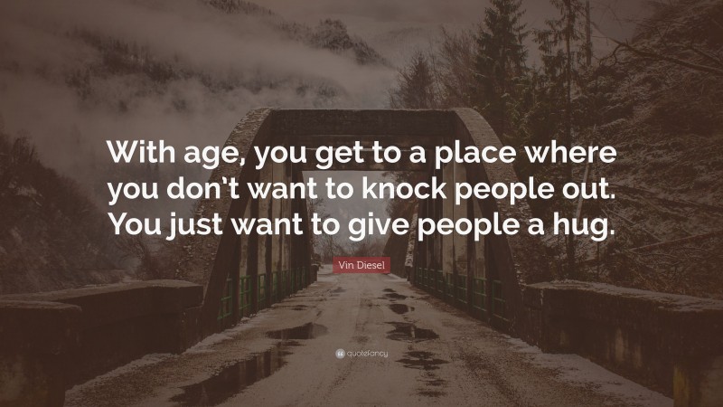 Vin Diesel Quote: “With age, you get to a place where you don’t want to knock people out. You just want to give people a hug.”