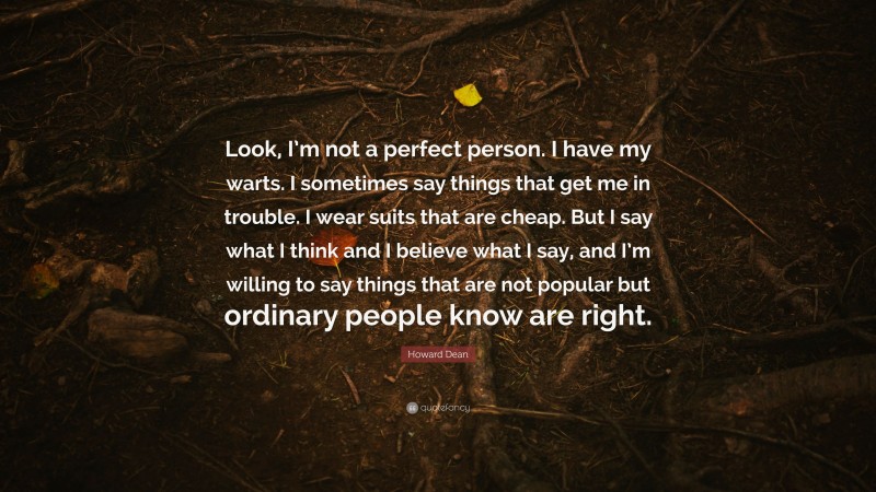 Howard Dean Quote: “Look, I’m not a perfect person. I have my warts. I sometimes say things that get me in trouble. I wear suits that are cheap. But I say what I think and I believe what I say, and I’m willing to say things that are not popular but ordinary people know are right.”