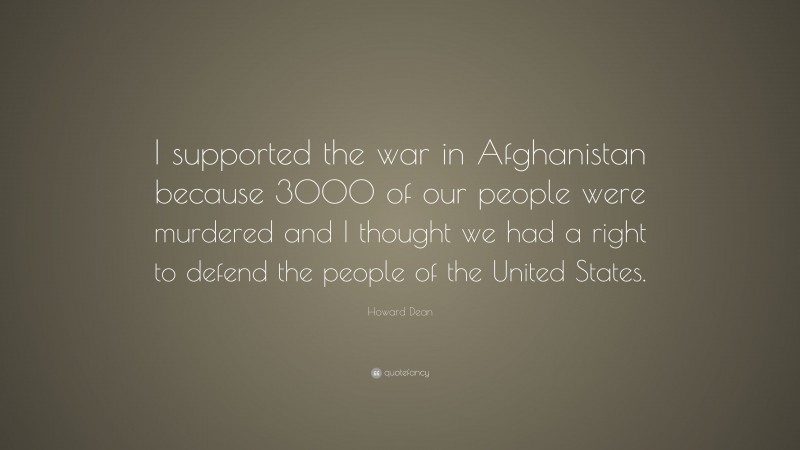 Howard Dean Quote: “I supported the war in Afghanistan because 3000 of our people were murdered and I thought we had a right to defend the people of the United States.”