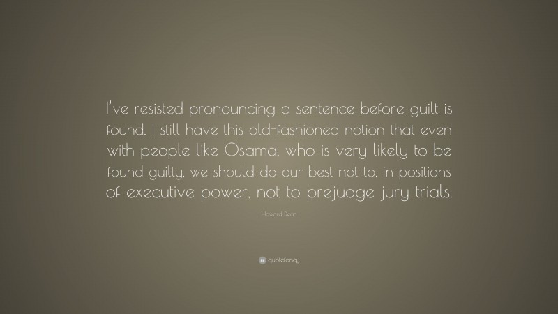 Howard Dean Quote: “I’ve resisted pronouncing a sentence before guilt is found. I still have this old-fashioned notion that even with people like Osama, who is very likely to be found guilty, we should do our best not to, in positions of executive power, not to prejudge jury trials.”