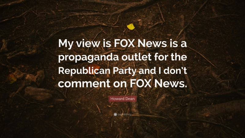 Howard Dean Quote: “My view is FOX News is a propaganda outlet for the Republican Party and I don’t comment on FOX News.”
