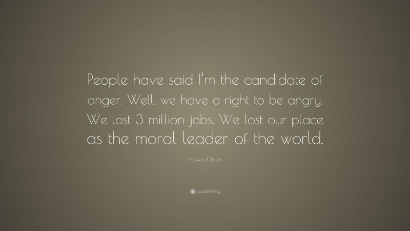Howard Dean Quote: “People have said I’m the candidate of anger. Well, we have a right to be angry. We lost 3 million jobs. We lost our place as the moral leader of the world.”