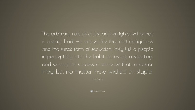 Denis Diderot Quote: “The arbitrary rule of a just and enlightened prince is always bad. His virtues are the most dangerous and the surest form of seduction: they lull a people imperceptibly into the habit of loving, respecting, and serving his successor, whoever that successor may be, no matter how wicked or stupid.”