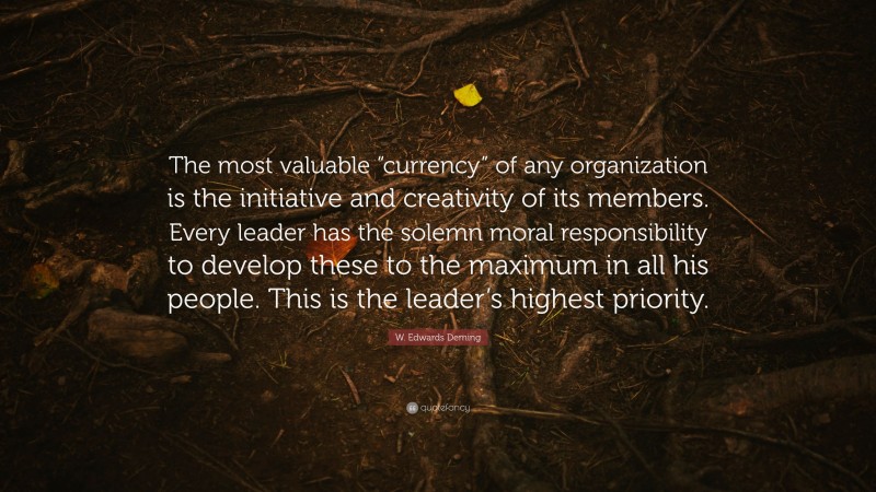 W. Edwards Deming Quote: “The most valuable “currency” of any organization is the initiative and creativity of its members. Every leader has the solemn moral responsibility to develop these to the maximum in all his people. This is the leader’s highest priority.”