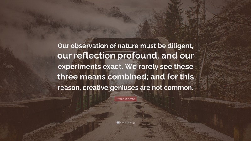 Denis Diderot Quote: “Our observation of nature must be diligent, our reflection profound, and our experiments exact. We rarely see these three means combined; and for this reason, creative geniuses are not common.”