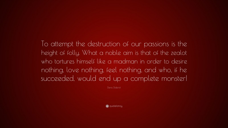 Denis Diderot Quote: “To attempt the destruction of our passions is the height of folly. What a noble aim is that of the zealot who tortures himself like a madman in order to desire nothing, love nothing, feel nothing, and who, if he succeeded, would end up a complete monster!”