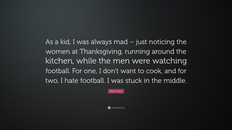 Beth Ditto Quote: “As a kid, I was always mad – just noticing the women at Thanksgiving, running around the kitchen, while the men were watching football. For one, I don’t want to cook, and for two, I hate football. I was stuck in the middle.”