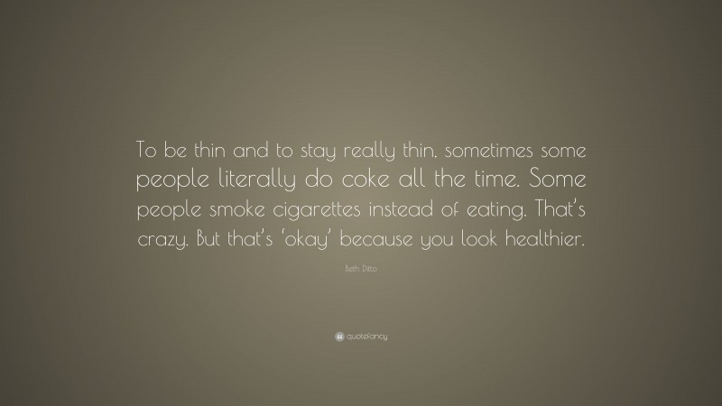 Beth Ditto Quote: “To be thin and to stay really thin, sometimes some people literally do coke all the time. Some people smoke cigarettes instead of eating. That’s crazy. But that’s ‘okay’ because you look healthier.”