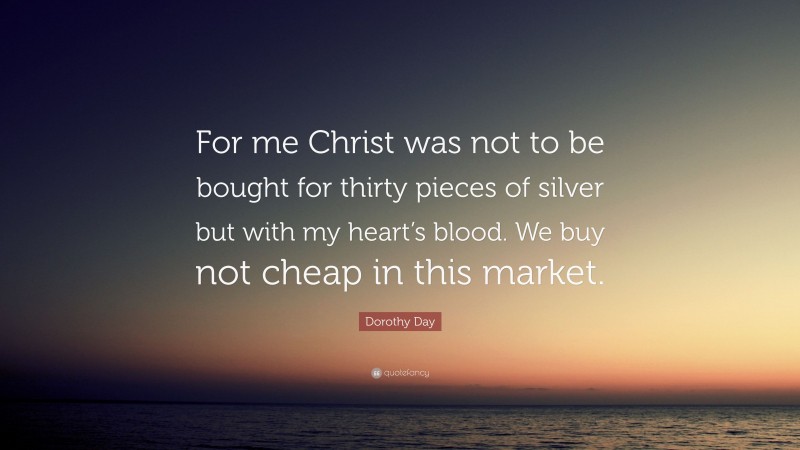 Dorothy Day Quote: “For me Christ was not to be bought for thirty pieces of silver but with my heart’s blood. We buy not cheap in this market.”