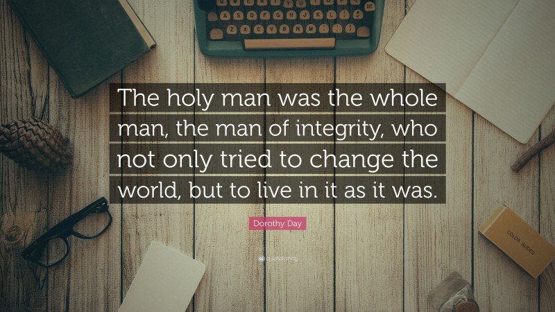Dorothy Day Quote: “The holy man was the whole man, the man of integrity, who not only tried to change the world, but to live in it as it was.”
